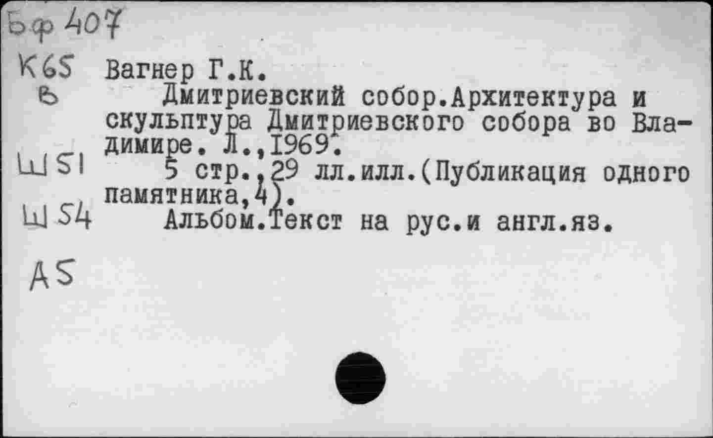 ﻿Ь ср
K6S Вагнер Г.К.
Ь Дмитриевский собор.Архитектура и скульптура Дмитриевского собора во Вла-димире. Л.,1969.
ШЫ 5 стр..29 лл.илл.(Публикация одного памятника,*»).
U1 5ц Альбом.Текст на рус.и англ.яз.